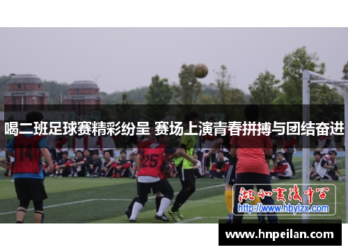 喝二班足球赛精彩纷呈 赛场上演青春拼搏与团结奋进