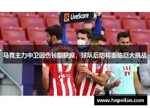 马竞主力中卫因伤长期缺席，球队后防将面临巨大挑战