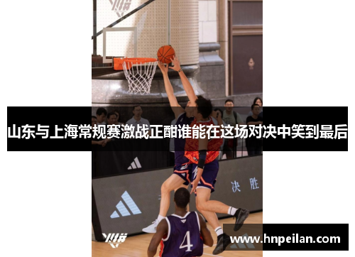 山东与上海常规赛激战正酣谁能在这场对决中笑到最后