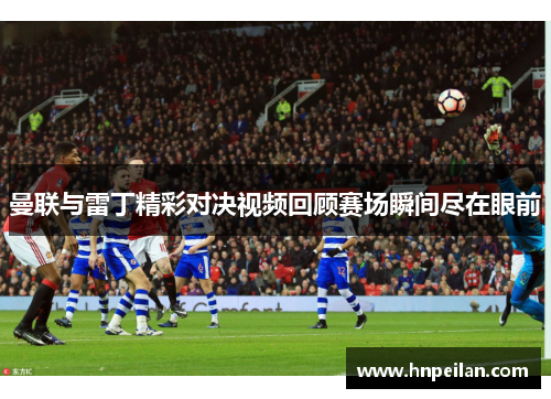 曼联与雷丁精彩对决视频回顾赛场瞬间尽在眼前