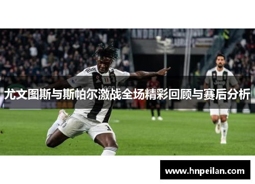 尤文图斯与斯帕尔激战全场精彩回顾与赛后分析