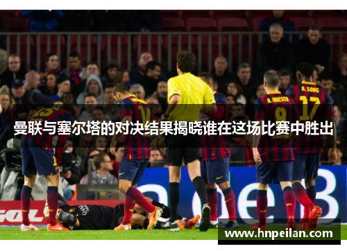 曼联与塞尔塔的对决结果揭晓谁在这场比赛中胜出