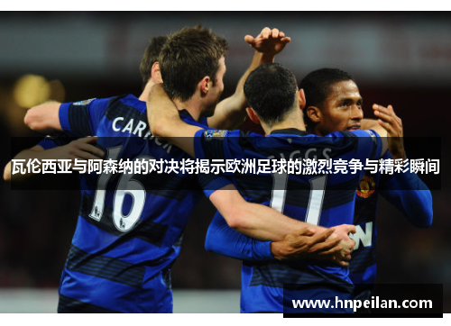 瓦伦西亚与阿森纳的对决将揭示欧洲足球的激烈竞争与精彩瞬间