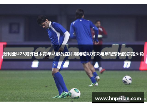 叙利亚U23对阵日本青年队激战在即期待精彩对决与年轻球员的崭露头角