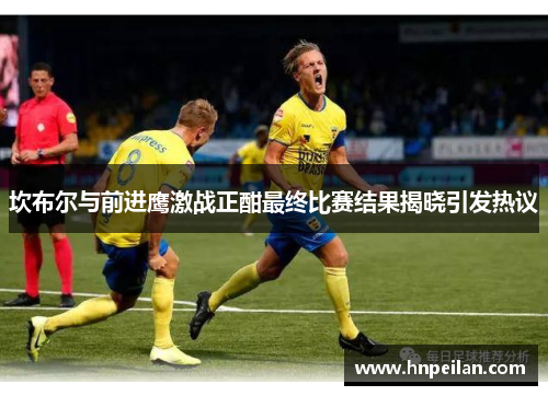 坎布尔与前进鹰激战正酣最终比赛结果揭晓引发热议